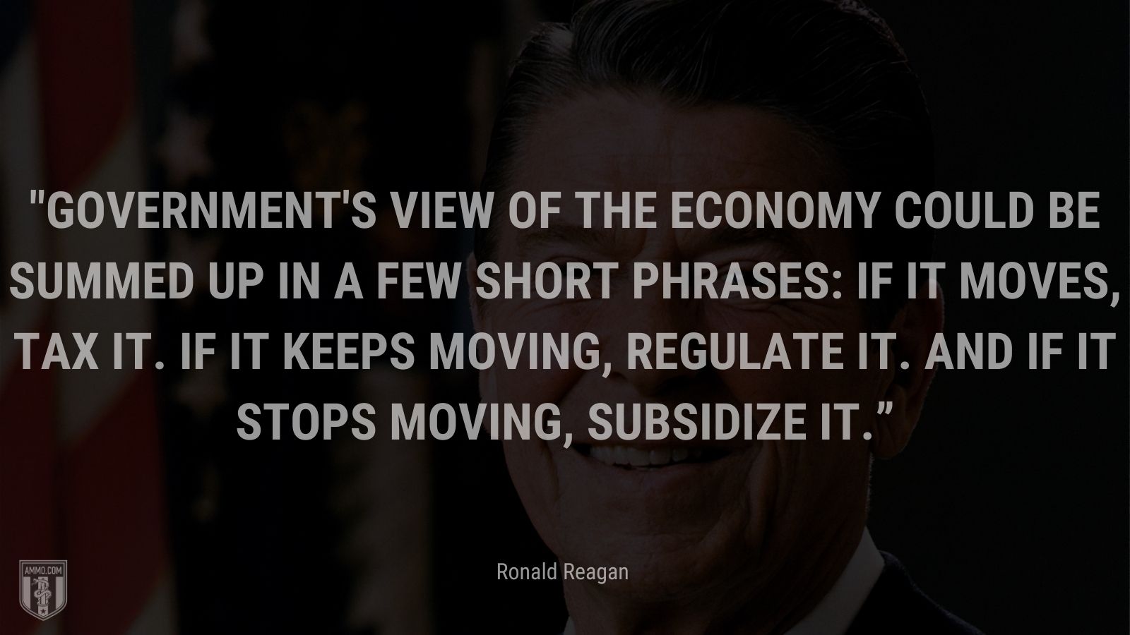 “Government's view of the economy could be summed up in a few short phrases: If it moves, tax it. If it keeps moving, regulate it. And if it stops moving, subsidize it.” - Ronald Reagan