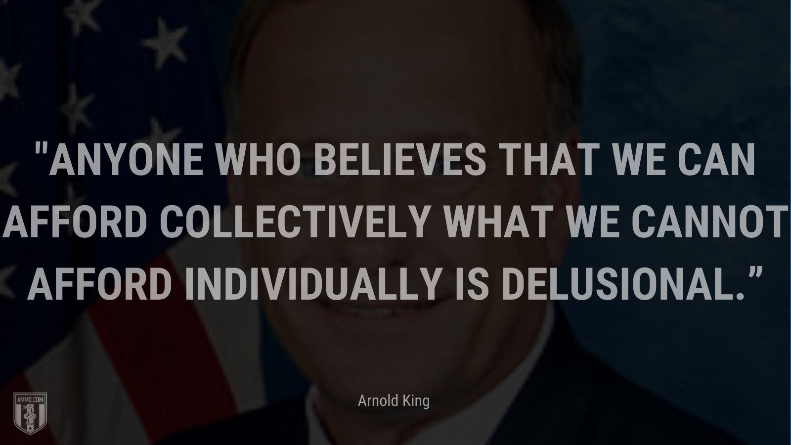 “Anyone who believes that we can afford collectively what we cannot afford individually is delusional.” - Arnold King