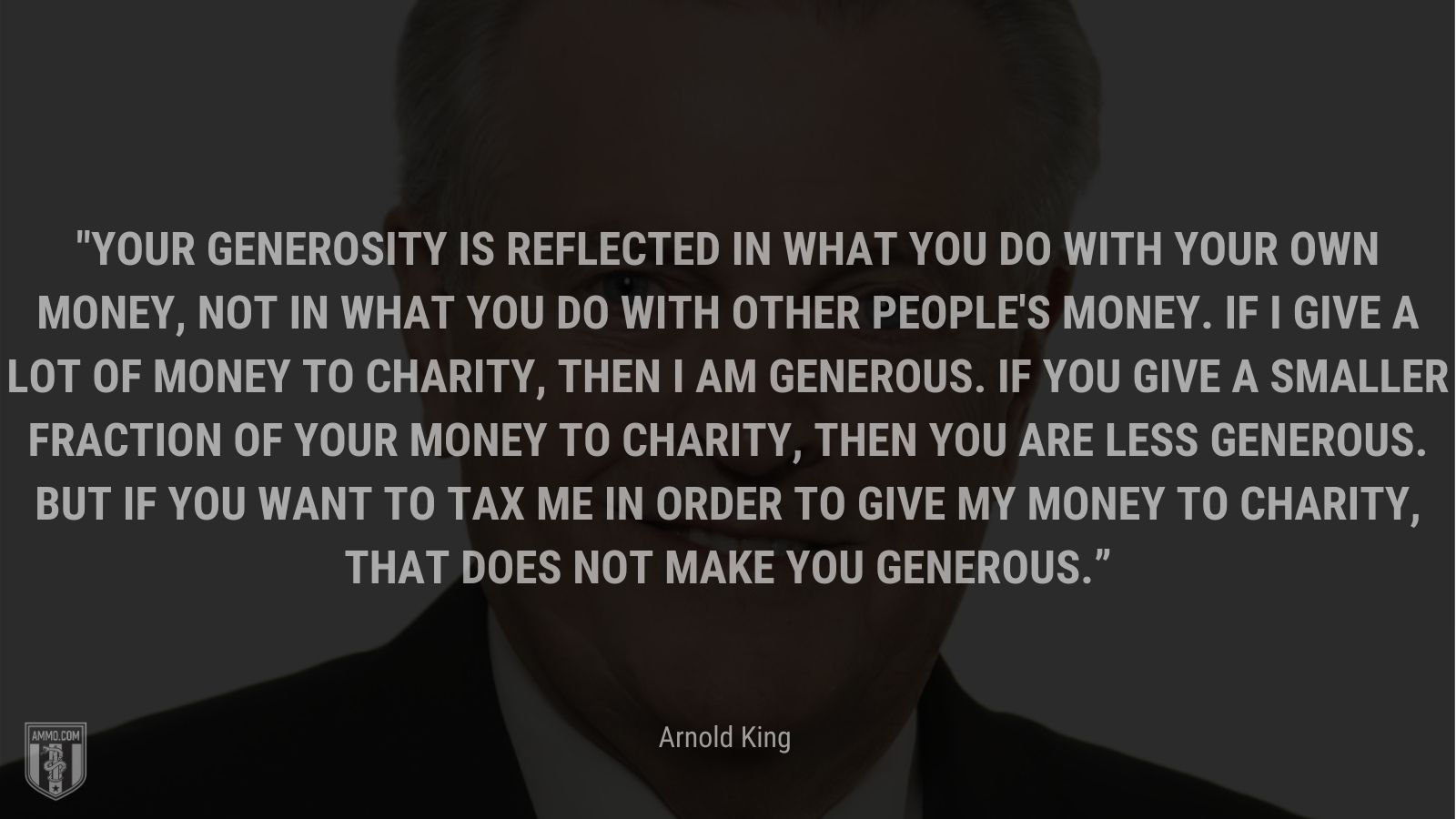 “Your generosity is reflected in what you do with your own money, not in what you do with other people's money. If I give a lot of money to charity, then I am generous. If you give a smaller fraction of your money to charity, then you are less generous. But if you want to tax me in order to give my money to charity, that does not make you generous.” - Arnold King