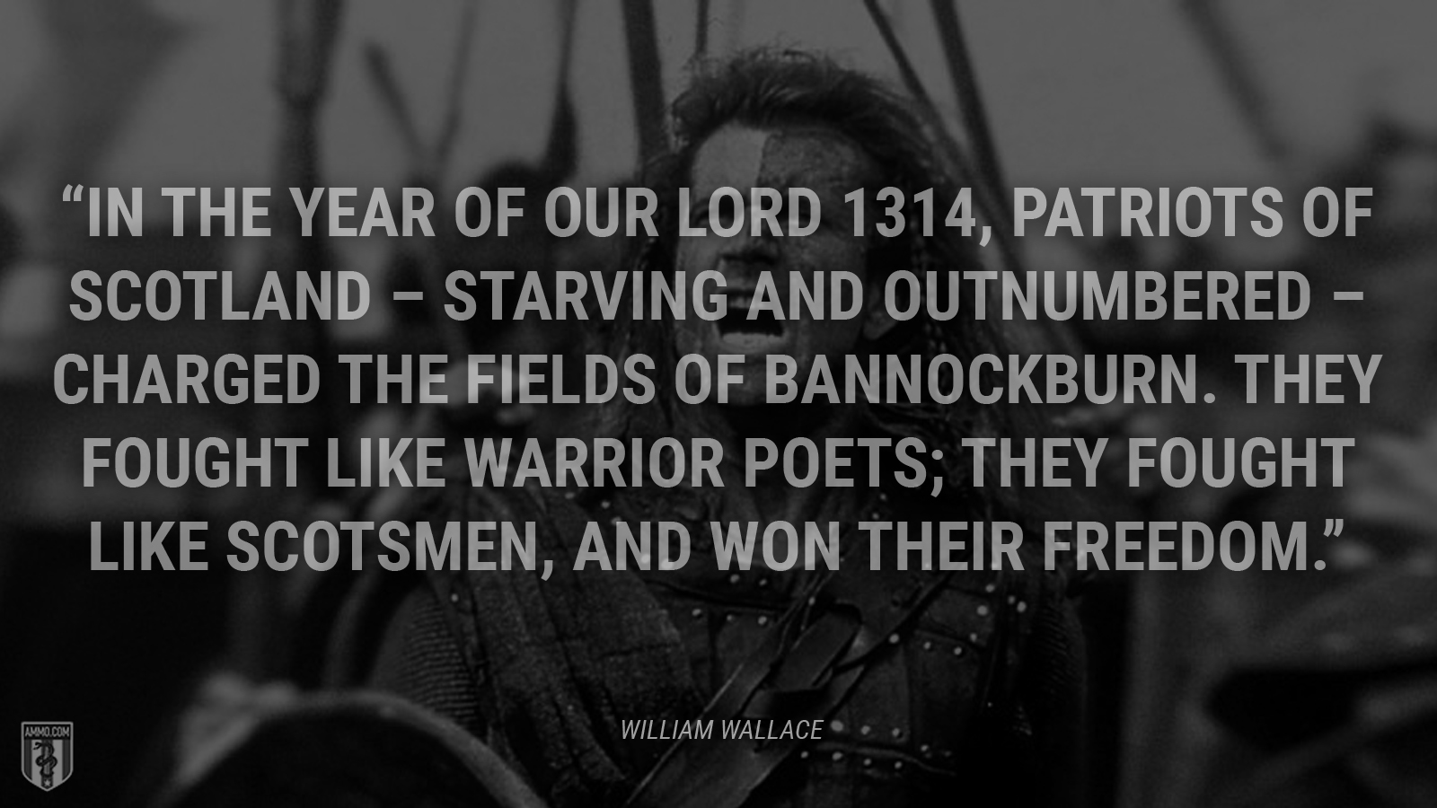 “In the Year of our Lord 1314, patriots of Scotland – starving and outnumbered – charged the fields of Bannockburn. They fought like warrior poets; they fought like Scotsmen, and won their freedom.” - William Wallace