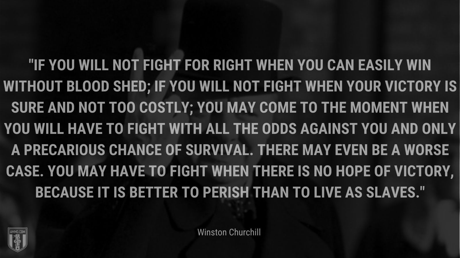 If you will not fight for right when you can easily win without blood shed; if you will not fight when your victory is sure and not too costly; you may come to the moment when you will have to fight with all the odds against you and only a precarious chance of survival. There may even be a worse case. You may have to fight when there is no hope of victory, because it is better to perish than to live as slaves.