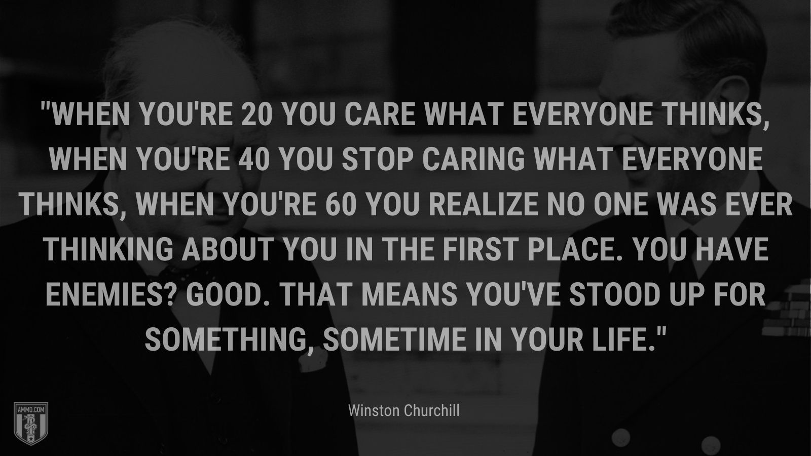 When you're 20 you care what everyone thinks, when you're 40 you stop caring what everyone thinks, when you're 60 you realize no one was ever thinking about you in the first place. You have enemies? Good. That means you've stood up for something, sometime in your life.