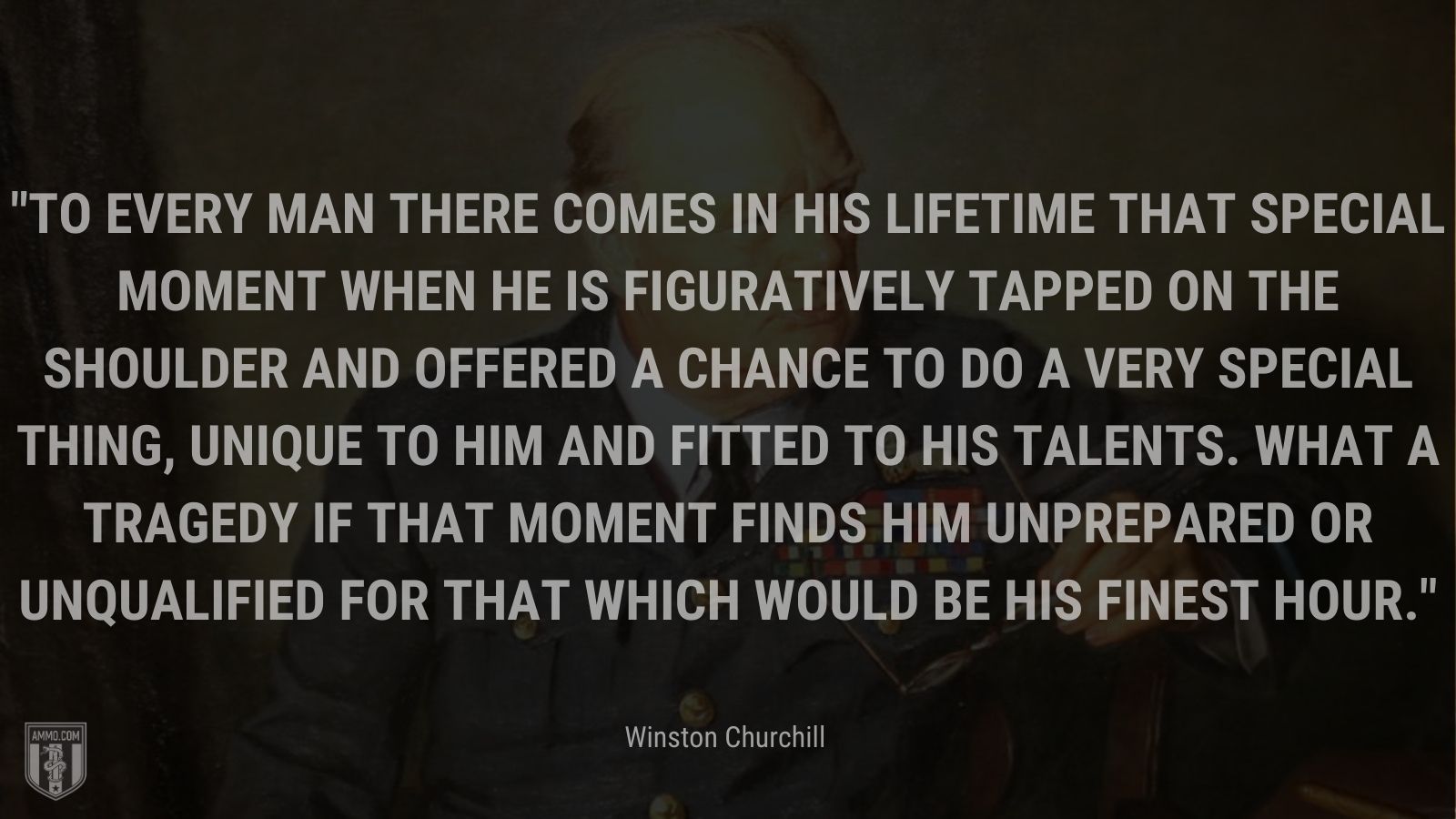 To every man there comes in his lifetime that special moment when he is figuratively tapped on the shoulder and offered a chance to do a very special thing, unique to him and fitted to his talents. What a tragedy if that moment finds him unprepared or unqualified for that which would be his finest hour.